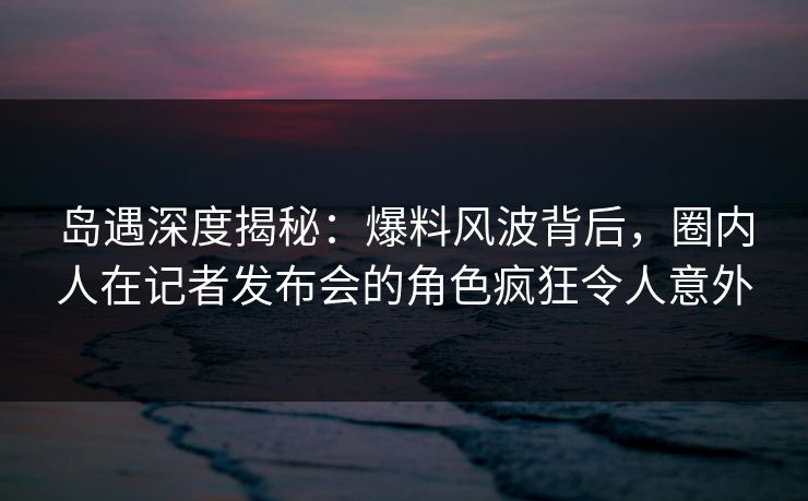 岛遇深度揭秘：爆料风波背后，圈内人在记者发布会的角色疯狂令人意外