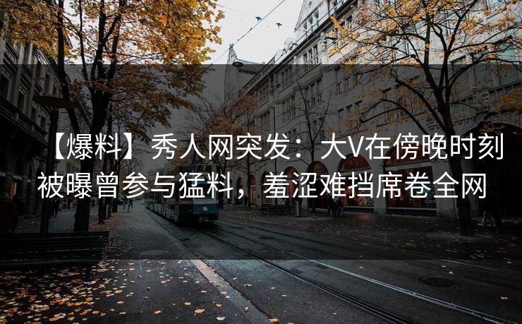 【爆料】秀人网突发：大V在傍晚时刻被曝曾参与猛料，羞涩难挡席卷全网