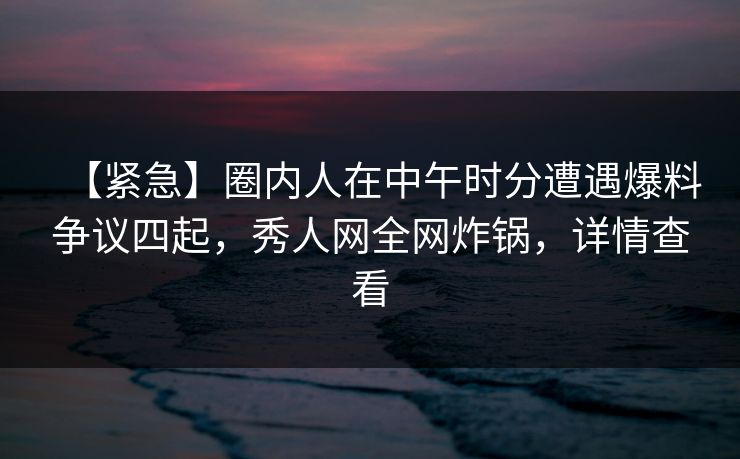 【紧急】圈内人在中午时分遭遇爆料争议四起，秀人网全网炸锅，详情查看