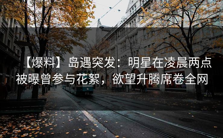 【爆料】岛遇突发：明星在凌晨两点被曝曾参与花絮，欲望升腾席卷全网