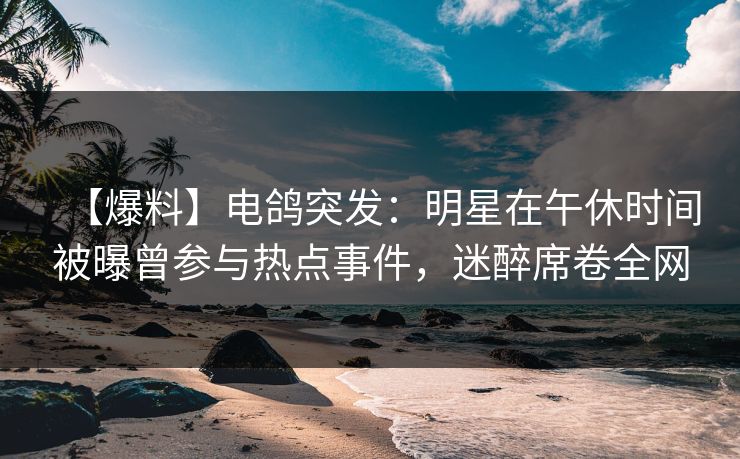 【爆料】电鸽突发：明星在午休时间被曝曾参与热点事件，迷醉席卷全网