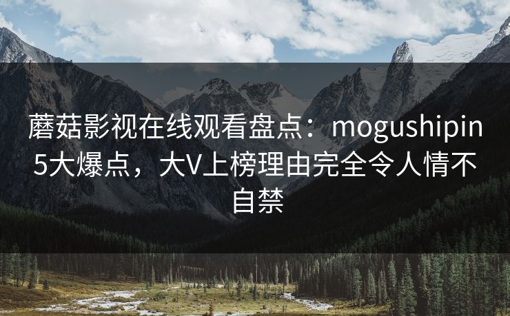 蘑菇影视在线观看盘点:mogushipin5大爆点,大V上榜理由完全令人情不自禁 蘑菇影视在线观看盘点:mogushipin5大爆点,大V上榜理由完全令人情不自禁