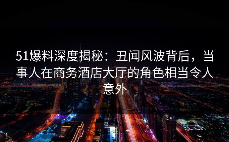 51爆料深度揭秘：丑闻风波背后，当事人在商务酒店大厅的角色相当令人意外