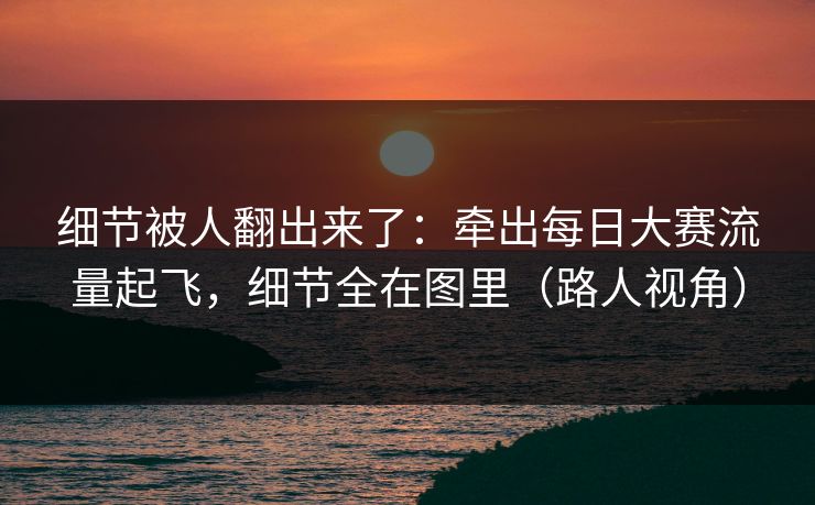 细节被人翻出来了：牵出每日大赛流量起飞，细节全在图里（路人视角）