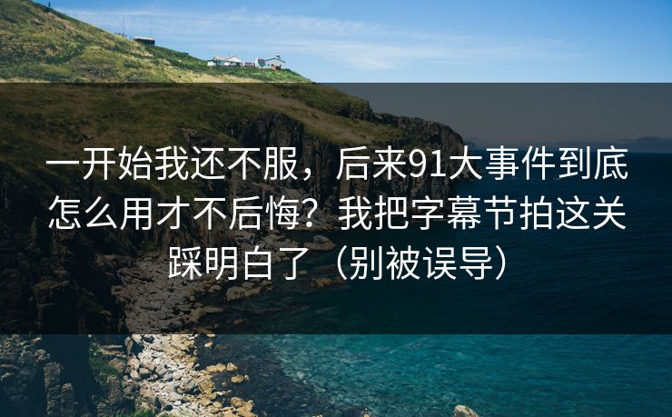 一开始我还不服，后来91大事件到底怎么用才不后悔？我把字幕节拍这关踩明白了（别被误导）