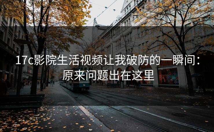 17c影院生活视频让我破防的一瞬间： 原来问题出在这里