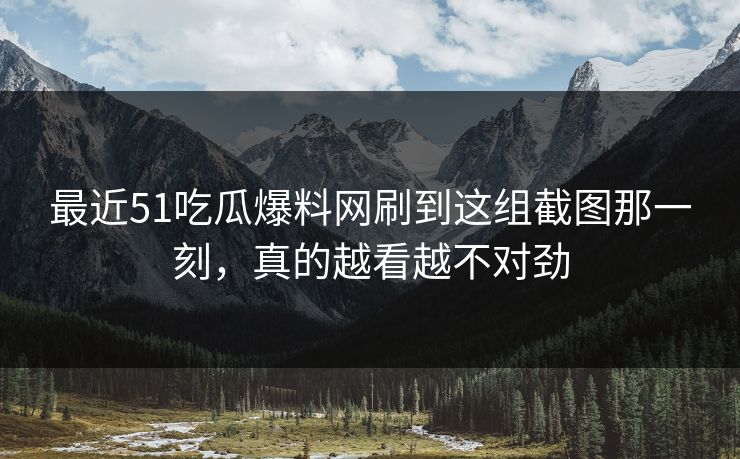 最近51吃瓜爆料网刷到这组截图那一刻，真的越看越不对劲