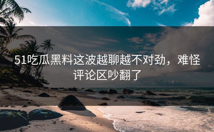 51吃瓜黑料这波越聊越不对劲，难怪评论区吵翻了