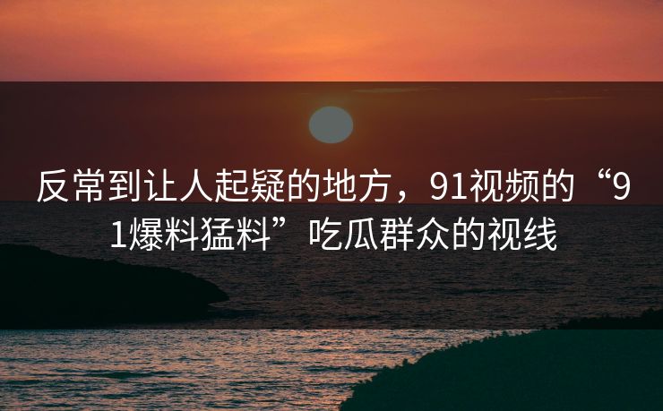 反常到让人起疑的地方,91视频的“91爆料猛料”吃瓜群众的视线 反常到让人起疑的地方,91视频的“91爆料猛料”吃瓜群众的视线