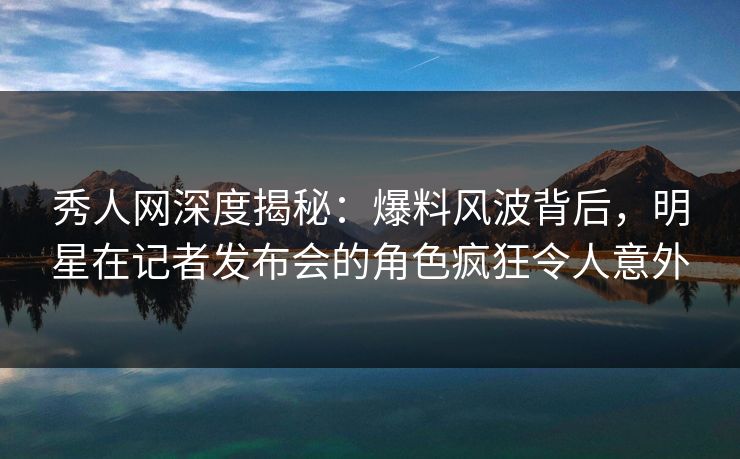 秀人网深度揭秘：爆料风波背后，明星在记者发布会的角色疯狂令人意外
