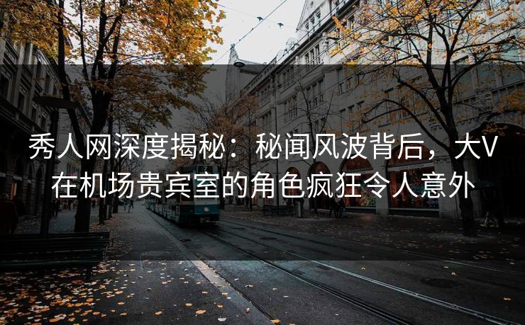秀人网深度揭秘：秘闻风波背后，大V在机场贵宾室的角色疯狂令人意外
