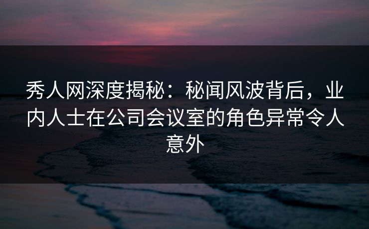 秀人网深度揭秘：秘闻风波背后，业内人士在公司会议室的角色异常令人意外