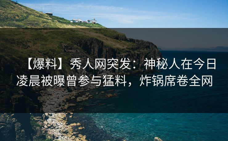【爆料】秀人网突发：神秘人在今日凌晨被曝曾参与猛料，炸锅席卷全网