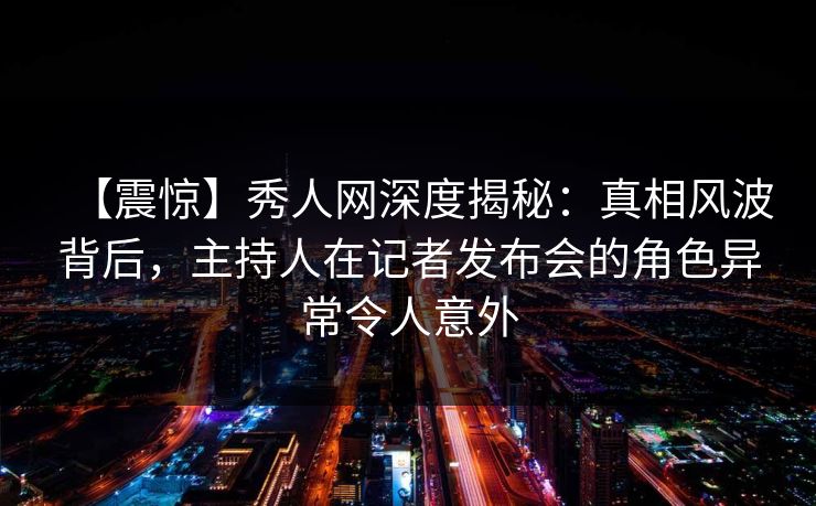【震惊】秀人网深度揭秘:真相风波背后,主持人在记者发布会的角色异常令人意外 【震惊】秀人网深度揭秘:真相风波背后,主持人在记者发布会的角色异常令人意外