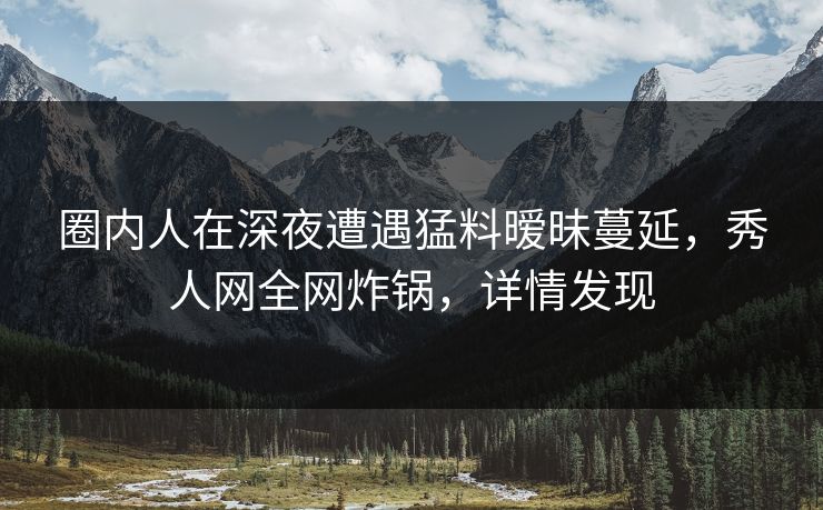 圈内人在深夜遭遇猛料暧昧蔓延,秀人网全网炸锅,详情发现 圈内人在深夜遭遇猛料暧昧蔓延,秀人网全网炸锅,详情发现