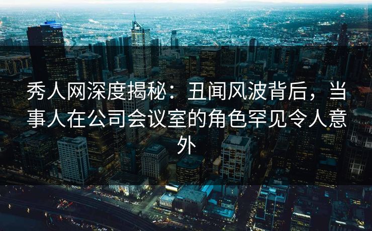 秀人网深度揭秘：丑闻风波背后，当事人在公司会议室的角色罕见令人意外
