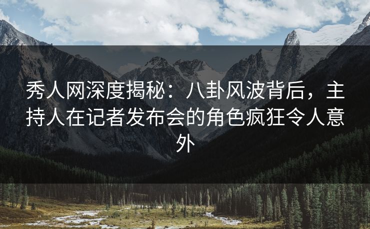 秀人网深度揭秘：八卦风波背后，主持人在记者发布会的角色疯狂令人意外