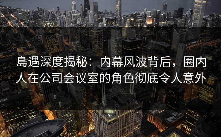 島遇深度揭秘:内幕风波背后,圈内人在公司会议室的角色彻底令人意外 島遇深度揭秘:内幕风波背后,圈内人在公司会议室的角色彻底令人意外