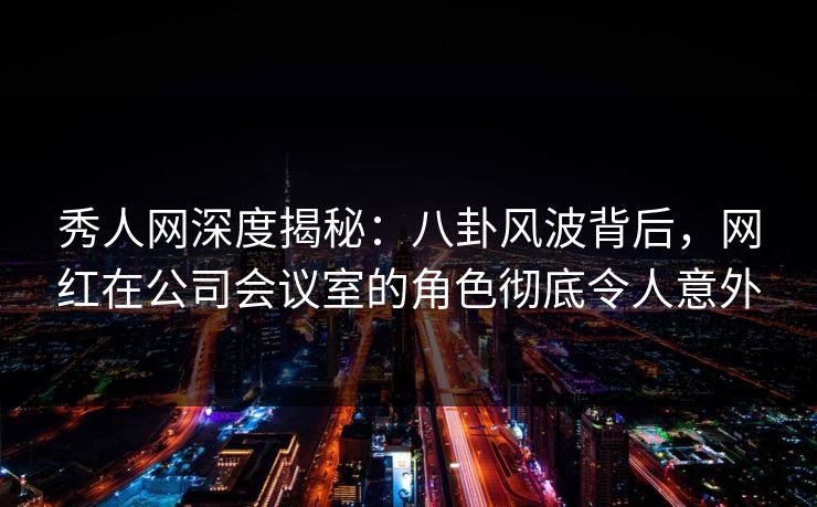 秀人网深度揭秘：八卦风波背后，网红在公司会议室的角色彻底令人意外