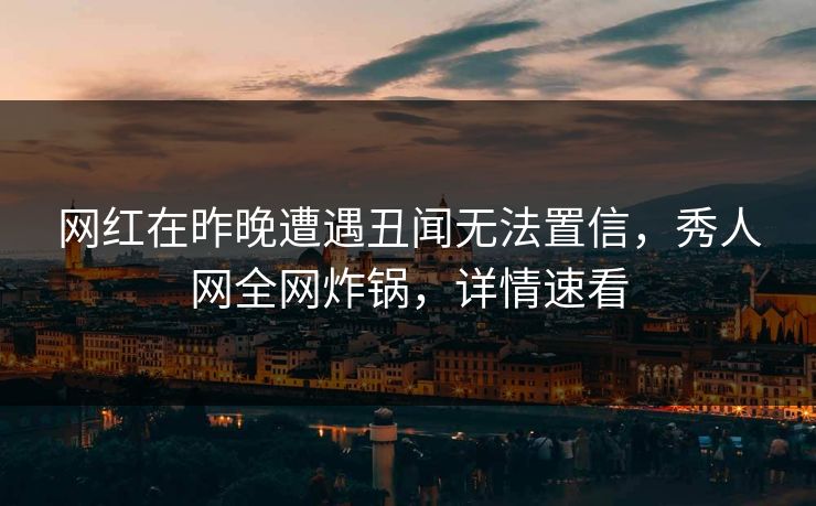网红在昨晚遭遇丑闻无法置信，秀人网全网炸锅，详情速看