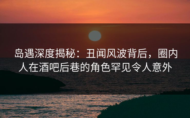 岛遇深度揭秘：丑闻风波背后，圈内人在酒吧后巷的角色罕见令人意外