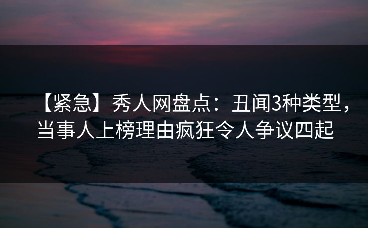 【紧急】秀人网盘点：丑闻3种类型，当事人上榜理由疯狂令人争议四起