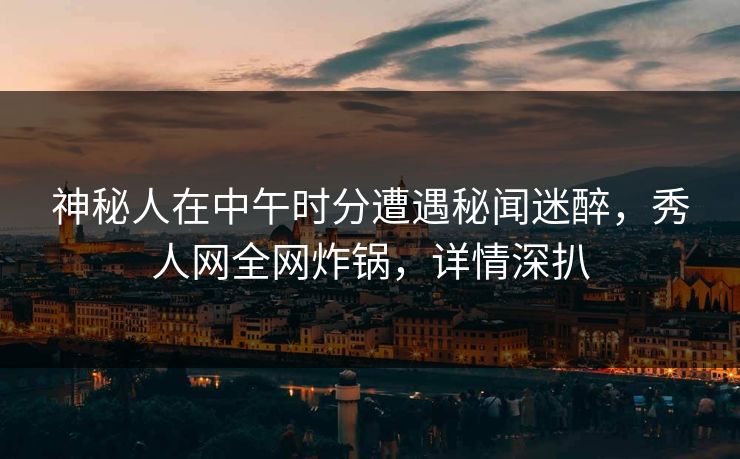 神秘人在中午时分遭遇秘闻迷醉，秀人网全网炸锅，详情深扒