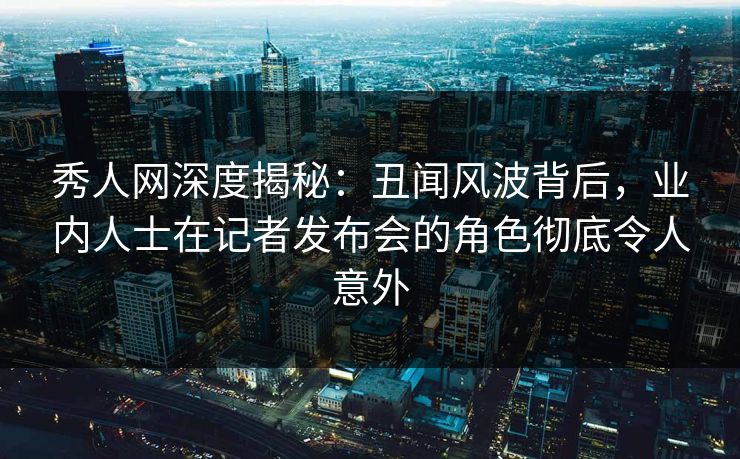 秀人网深度揭秘：丑闻风波背后，业内人士在记者发布会的角色彻底令人意外