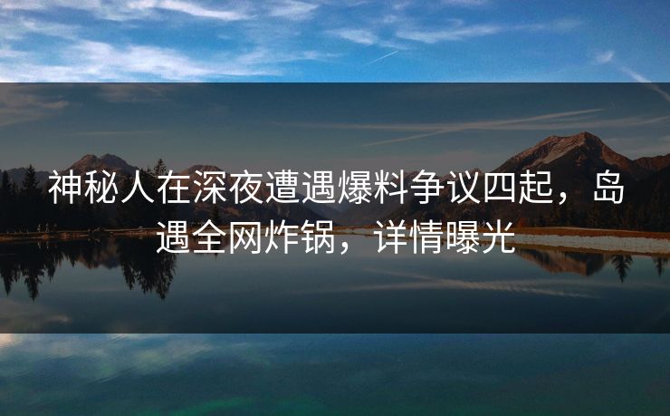 神秘人在深夜遭遇爆料争议四起，岛遇全网炸锅，详情曝光