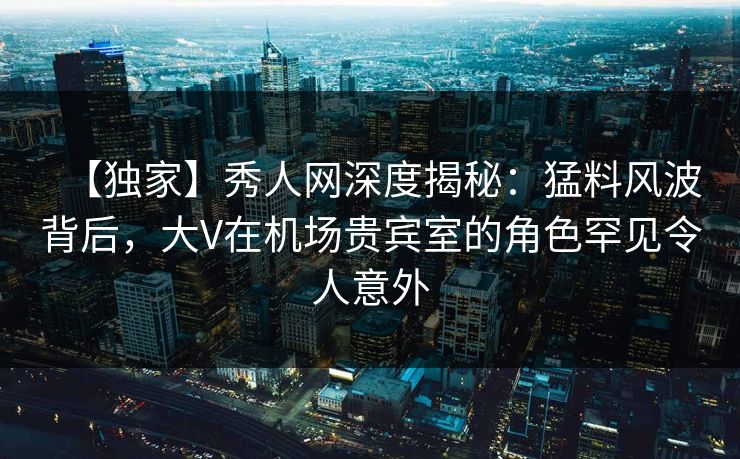 【独家】秀人网深度揭秘：猛料风波背后，大V在机场贵宾室的角色罕见令人意外