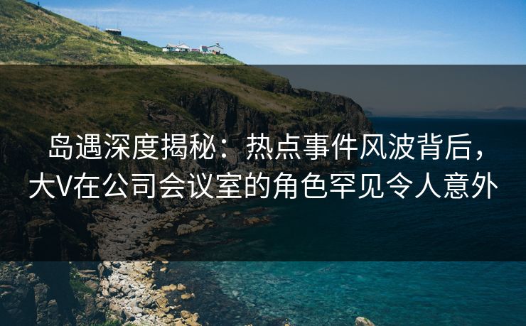 岛遇深度揭秘：热点事件风波背后，大V在公司会议室的角色罕见令人意外