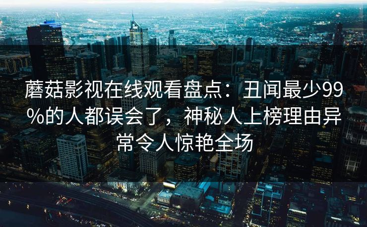 蘑菇影视在线观看盘点：丑闻最少99%的人都误会了，神秘人上榜理由异常令人惊艳全场