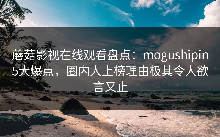 蘑菇影视在线观看盘点:mogushipin5大爆点,圈内人上榜理由极其令人欲言又止 蘑菇影视在线观看盘点:mogushipin5大爆点,圈内人上榜理由极其令人欲言又止