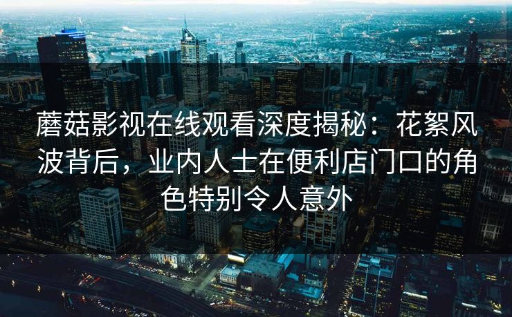 蘑菇影视在线观看深度揭秘:花絮风波背后,业内人士在便利店门口的角色特别令人意外 蘑菇影视在线观看深度揭秘:花絮风波背后,业内人士在便利店门口的角色特别令人意外