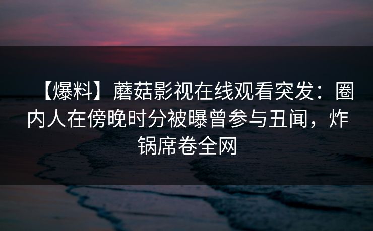【爆料】蘑菇影视在线观看突发:圈内人在傍晚时分被曝曾参与丑闻,炸锅席卷全网 【爆料】蘑菇影视在线观看突发:圈内人在傍晚时分被曝曾参与丑闻,炸锅席卷全网