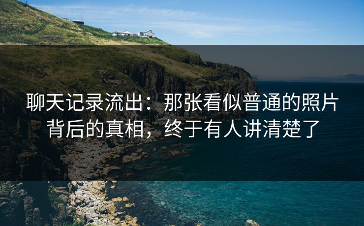 聊天记录流出:那张看似普通的照片背后的真相,终于有人讲清楚了 聊天记录流出:那张看似普通的照片背后的真相,终于有人讲清楚了