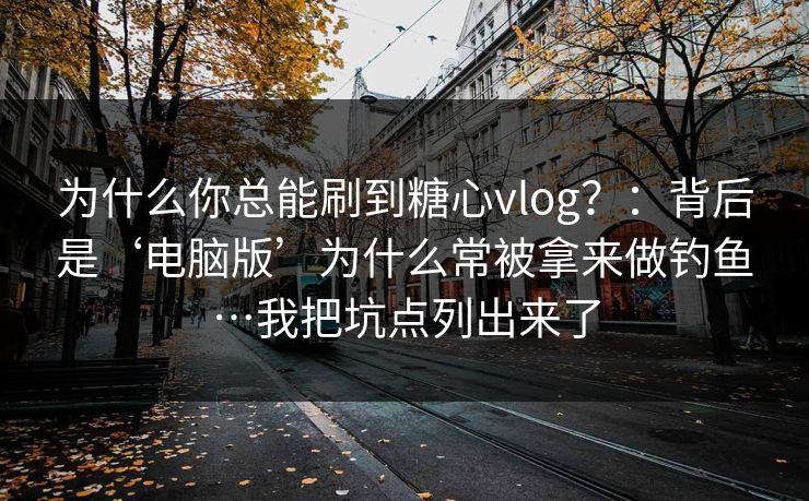 为什么你总能刷到糖心vlog？：背后是‘电脑版’为什么常被拿来做钓鱼…我把坑点列出来了