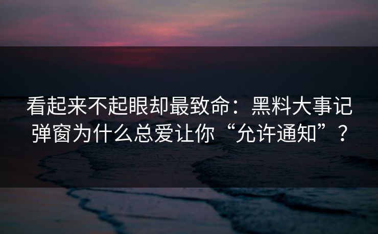 看起来不起眼却最致命：黑料大事记弹窗为什么总爱让你“允许通知”？